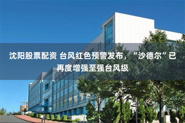 沈阳股票配资 台风红色预警发布，“沙德尔”已再度增强至强台风级