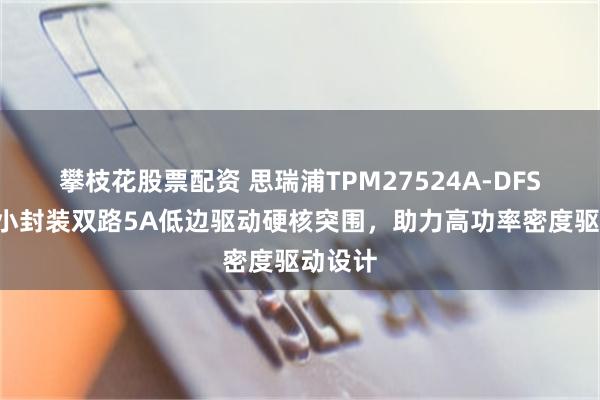 攀枝花股票配资 思瑞浦TPM27524A-DFSR：极小封装双路5A低边驱动硬核突围，助力高功率密度驱动设计