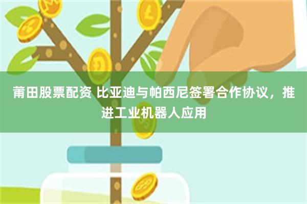 莆田股票配资 比亚迪与帕西尼签署合作协议，推进工业机器人应用