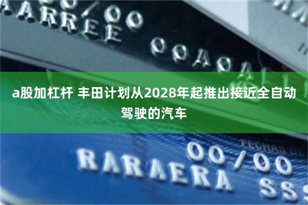 a股加杠杆 丰田计划从2028年起推出接近全自动驾驶的汽车