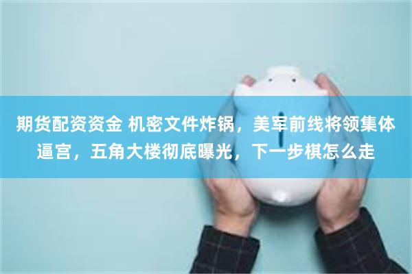 期货配资资金 机密文件炸锅，美军前线将领集体逼宫，五角大楼彻底曝光，下一步棋怎么走