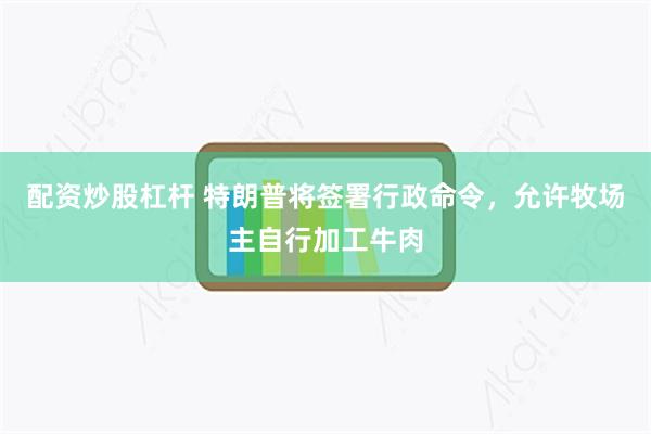 配资炒股杠杆 特朗普将签署行政命令，允许牧场主自行加工牛肉