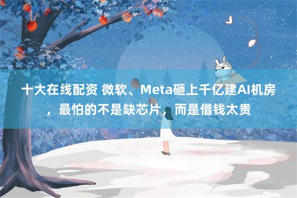 十大在线配资 微软、Meta砸上千亿建AI机房，最怕的不是缺芯片，而是借钱太贵