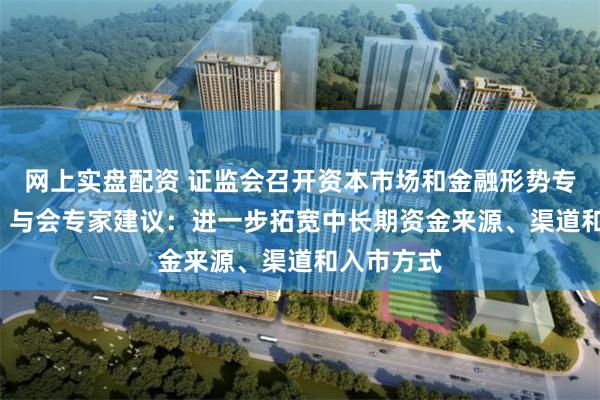 网上实盘配资 证监会召开资本市场和金融形势专家座谈会  与会专家建议：进一步拓宽中长期资金来源、渠道和入市方式